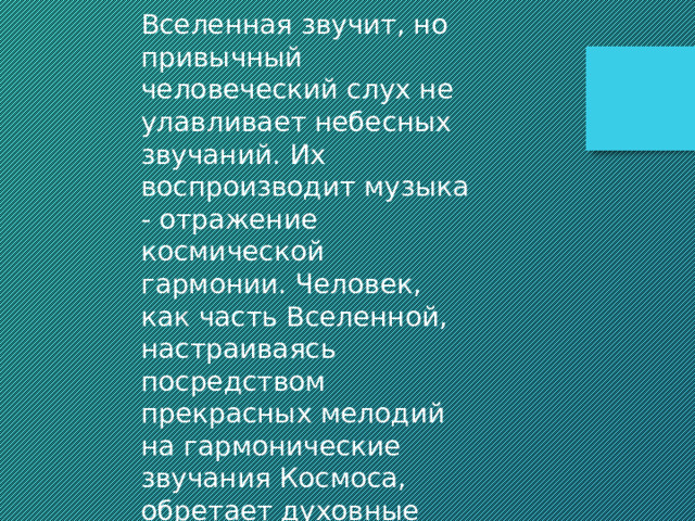 Вселенная звучит, но привычный человеческий слух не улавливает небесных звучаний. Их воспроизводит музыка - отражение космической гармонии. Человек, как часть Вселенной, настраиваясь посредством прекрасных мелодий на гармонические звучания Космоса, обретает духовные силы и физическое здоровье. 