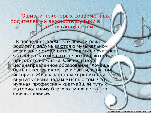 Ошибки некоторых современных родителей на важность музыки в воспитании детей  В последнее время всё реже и реже родители задумываются о музыкальном воспитании своих детей. Родители считают, что ребенку надо дать те знания, которые пригодятся в жизни. Сейчас в моде целенаправленное образование. Хочешь быть переводчиком – учи языки, юристом – историю. Жизнь заставляет родителей внушать своим чадам мысль о том, что нужная профессия – кратчайший путь к материальному благополучию и что это сейчас главное. 