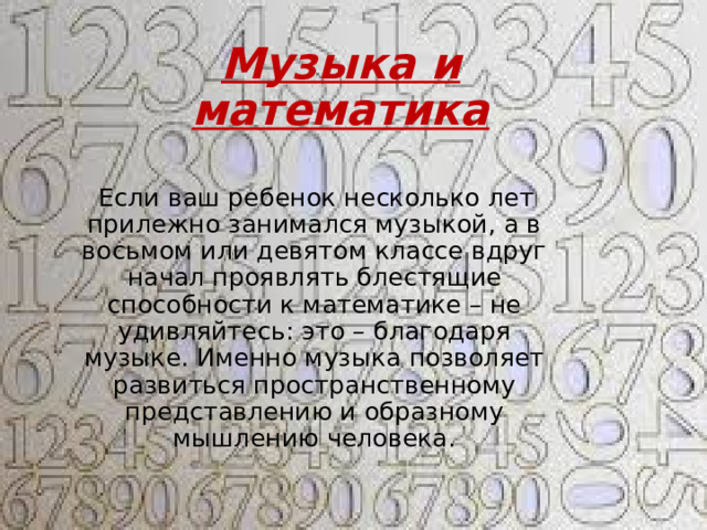 Музыка и математика    Если ваш ребенок несколько лет прилежно занимался музыкой, а в восьмом или девятом классе вдруг начал проявлять блестящие способности к математике – не удивляйтесь: это – благодаря музыке. Именно музыка позволяет развиться пространственному представлению и образному мышлению человека. 