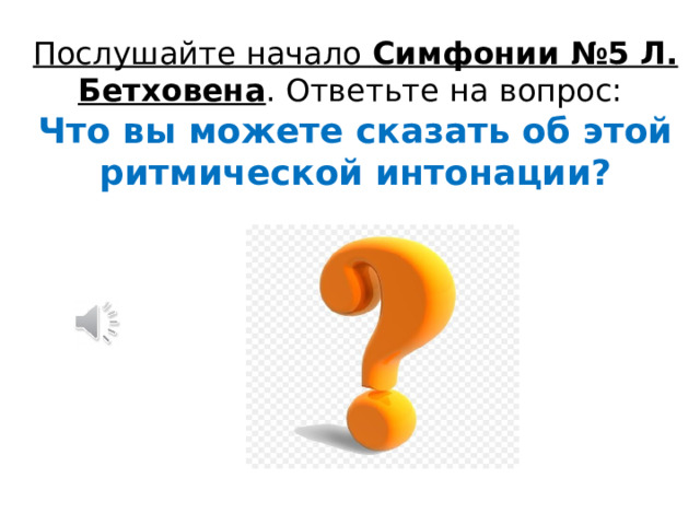 Послушайте начало Симфонии №5 Л. Бетховена . Ответьте на вопрос:  Что вы можете сказать об этой ритмической интонации? 