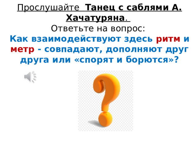 Прослушайте Танец с саблями А. Хачатуряна .   Ответьте на вопрос:  Как взаимодействуют здесь ритм и метр - совпадают, дополняют друг друга или «спорят и борются»? 