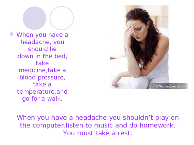 When you have a headache, you should lie down in the bed, take medicine, take a blood pressure , take a temperature, and go for a walk . When you have a headache you shouldn’t  play on the computer , listen to music and do homework. You must take a rest. 