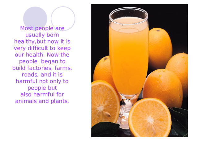 Most people are usually born healthy,but now it is very difficult to keep our health. Now the people began to build factories, farms, roads, and it is harmful not only to people but also harmful for animals and plants. 