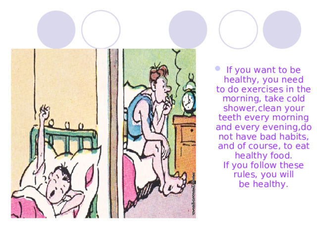 If you want t o be healthy ,  you need to do exercises in the morning, take cold shower , clean your teeth every morning and every evening ,do  not have  bad habits, and of course , to eat  healthy food.  If you follow these rules ,  you will be health y . 