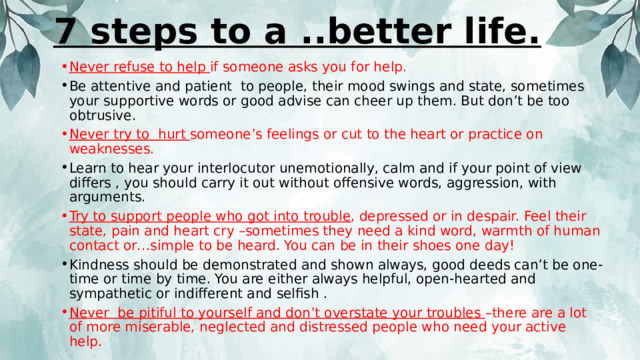 7 steps to a ..better life.   Never refuse to help if someone asks you for help. Be attentive and patient to people, their mood swings and state, sometimes your supportive words or good advise can cheer up them. But don’t be too obtrusive. Never try to hurt someone’s feelings or cut to the heart or practice on weaknesses. Learn to hear your interlocutor unemotionally, calm and if your point of view differs , you should carry it out without offensive words, aggression, with arguments. Try to support people who got into trouble , depressed or in despair. Feel their state, pain and heart cry –sometimes they need a kind word, warmth of human contact or…simple to be heard. You can be in their shoes one day! Kindness should be demonstrated and shown always, good deeds can’t be one-time or time by time. You are either always helpful, open-hearted and sympathetic or indifferent and selfish . Never be pitiful to yourself and don’t overstate your troubles –there are a lot of more miserable, neglected and distressed people who need your active help. 