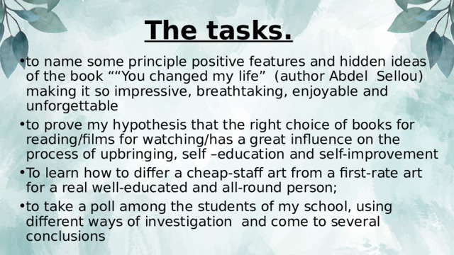 The tasks. to name some principle positive features and hidden ideas of the book ““You changed my life” (author Abdel Sellou) making it so impressive, breathtaking, enjoyable and unforgettable to prove my hypothesis that the right choice of books for reading/films for watching/has a great influence on the process of upbringing, self –education and self-improvement To learn how to differ a cheap-staff art from a first-rate art for a real well-educated and all-round person; to take a poll among the students of my school, using different ways of investigation and come to several conclusions 