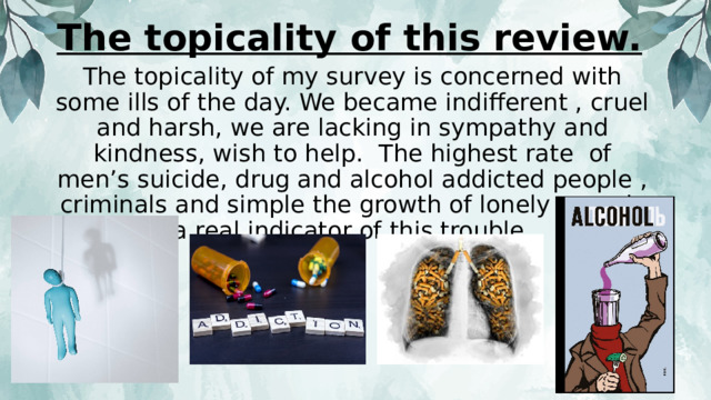 The topicality of this review. The topicality of my survey is concerned with some ills of the day. We became indifferent , cruel and harsh, we are lacking in sympathy and kindness, wish to help. The highest rate of men’s suicide, drug and alcohol addicted people , criminals and simple the growth of lonely men is a real indicator of this trouble. 
