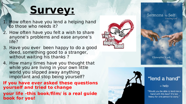 Survey: How often have you lend a helping hand to those who needs it? How often have you felt a wish to share anyone’s problems and ease anyone’s life? Have you ever been happy to do a good deed, something good to a stranger, without waiting his thanks ? How many times have you thought that while you are living in your own little world you slipped away anything important and stop being yourself? If you have ever asked these questions yourself and tried to change your life –this book/film/ is a real guide book for you! 