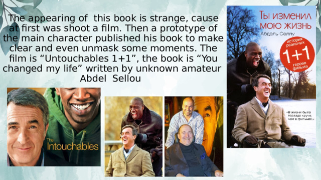 The appearing of this book is strange, cause at first was shoot a film. Then a prototype of the main character published his book to make clear and even unmask some moments. The film is “Untouchables 1+1”, the book is “You changed my life” written by unknown amateur Abdel Sellou 