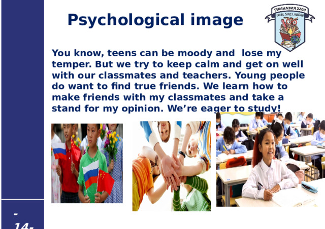 Psychological image You know, teens can be moody and lose my temper. But we try to keep calm and get on well with our classmates and teachers. Young people do want to find true friends. We learn how to make friends with my classmates and take a stand for my opinion. We’re eager to study! - 14 -  