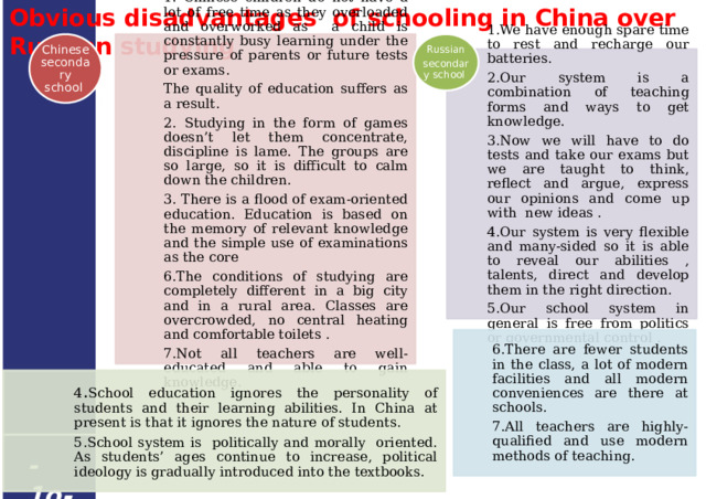 Obvious disadvantages of schooling in China over Russian studying  Chinese secondary school Russian secondary school 1. Chinese children do not have a lot of free time as they overloaded and overworked as a child is constantly busy learning under the pressure of parents or future tests or exams. The quality of education suffers as a result. 2. Studying in the form of games doesn’t let them concentrate, discipline is lame. The groups are so large, so it is difficult to calm down the children. 3. There is a flood of exam-oriented education. Education is based on the memory of relevant knowledge and the simple use of examinations as the core 6.The conditions of studying are completely different in a big city and in a rural area. Classes are overcrowded, no central heating and comfortable toilets . 7.Not all teachers are well-educated and able to gain knowledge. 1.We have enough spare time to rest and recharge our batteries. 2.Our system is a combination of teaching forms and ways to get knowledge. 3.Now we will have to do tests and take our exams but we are taught to think, reflect and argue, express our opinions and come up with new ideas . 4.Our system is very flexible and many-sided so it is able to reveal our abilities , talents, direct and develop them in the right direction. 5.Our school system in general is free from politics or governmental control . 6.There are fewer students in the class, a lot of modern facilities and all modern conveniences are there at schools. 7.All teachers are highly-qualified and use modern methods of teaching. 4 . School education ignores the personality of students and their learning abilities. In China at present is that it ignores the nature of students. 5.School system is politically and morally oriented. As students’ ages continue to increase, political ideology is gradually introduced into the textbooks . - 1o - 19 