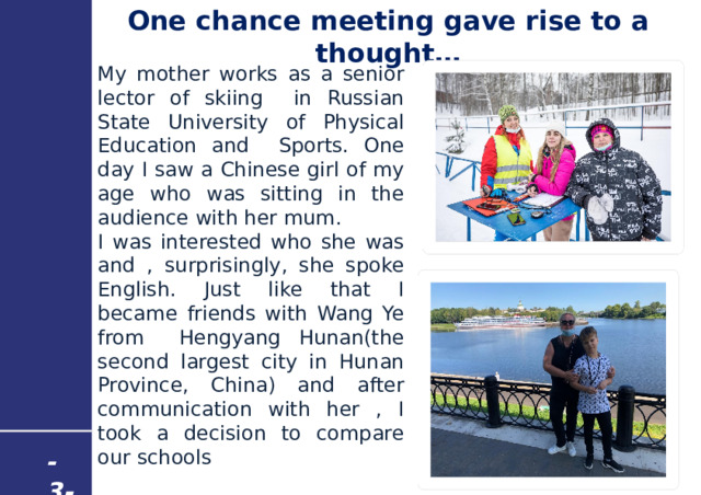 One chance meeting gave rise to a thought… My mother works as a senior lector of skiing in Russian State University of Physical Education and Sports. One day I saw a Chinese girl of my age who was sitting in the audience with her mum. I was interested who she was and , surprisingly, she spoke English. Just like that I became friends with Wang Ye from Hengyang Hunan(the second largest city in Hunan Province, China) and after communication with her , I took a decision to compare our schools  My - 3 - 