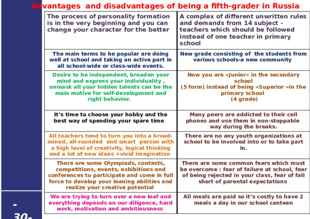  Advantages and disadvantages of being a fifth-grader in Russia The process of personality formation is in the very beginning and you can change your character for the better  A complex of different unwritten rules and demands from 14 subject -teachers which should be followed instead of one teacher in primary school The main terms to be popular are doing well at school and taking an active part in all school-wide or class-wide events. Desire to be independent, broaden your mind and express your individuality , unmask all your hidden talents can be the main motive for self-development and right behavior. New grade consisting of the students from various schools-a new community  Now you are «Junior» in the secondary school  It’s time to choose your hobby and the best way of spending your spare time (5 form) instead of being «Superior »in the primary school Many peers are addicted to their cell phones and use them in non-stoppable way during the breaks. All teachers tend to turn you into a broad-mined, all-rounded and smart person with a high level of creativity, logical thinking and a lot of new ideas +vivid imagination  (4 grade) There are no any youth organizations at school to be involved into or to take part in. There are some Olympiads, contests, competitions, events, exhibitions and conferences to participate and come in full force to develop your leaning abilities and realize your creative potential There are some common fears which must be overcome : fear of failure at school, fear of being rejected in your class, fear of fall short of parental expectations We are trying to turn over a new leaf and everything depends on our diligence, hard work, motivation and ambitiousness All meals are paid so it’s costly to have 2 meals a day in our school canteen - 30 -  