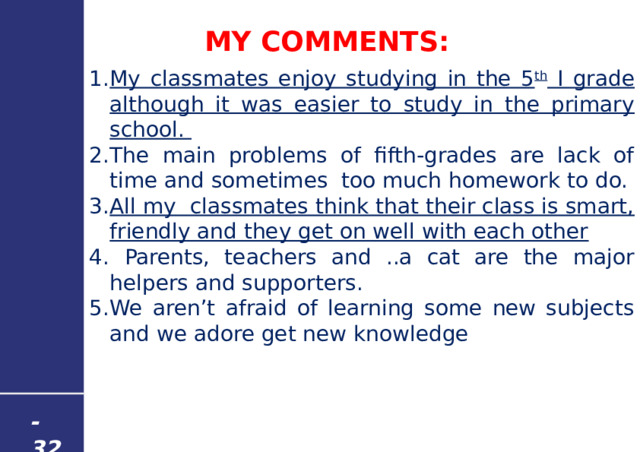 MY COMMENTS: My classmates enjoy studying in the 5 th I grade although it was easier to study in the primary school. The main problems of fifth-grades are lack of time and sometimes too much homework to do. All my classmates think that their class is smart, friendly and they get on well with each other  Parents, teachers and ..a cat are the major helpers and supporters. We aren’t afraid of learning some new subjects and we adore get new knowledge - 32 - 