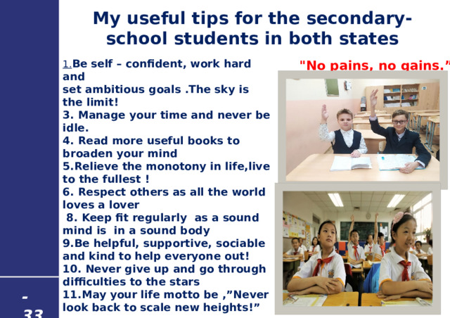 My useful tips for the secondary-school students in both states 1. Be self – confident, work hard and set ambitious goals .The sky is the limit! 3. Manage your time and never be idle. 4. Read more useful books to broaden your mind 5.Relieve the monotony in life,live to the fullest ! 6. Respect others as all the world loves a lover  8. Keep fit regularly as a sound mind is in a sound body 9.Be helpful, supportive, sociable and kind to help everyone out! 10. Never give up and go through difficulties to the stars 11.May your life motto be ,”Never look back to scale new heights!”  