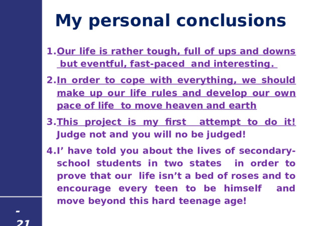 My personal conclusions Our life is rather tough, full of ups and downs but eventful, fast-paced and interesting. In order to cope with everything, we should make up our life rules and develop our own pace of life to move heaven and earth  This project is my first attempt to do it! Judge not and you will no be judged! I’ have told you about the lives of secondary-school students in two states in order to prove that our life isn’t a bed of roses and to encourage every teen to be himself and move beyond this hard teenage age!   - 21 - 