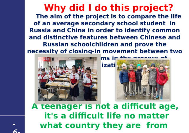 Why did I do this project? The aim of the project is to compare the life of an average secondary school student in Russia and China in order to identify common and distinctive features between Chinese and Russian schoolchildren and prove the necessity of closing-in movement between two educational systems in the process of globalization.       A teenager is not a difficult age,  it's a difficult life no matter what country they are from - 6 - 