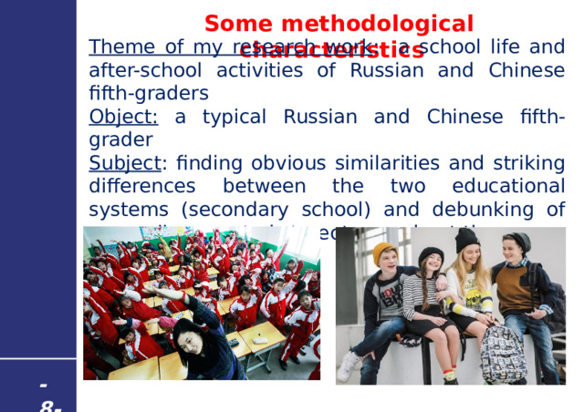  Some methodological characteristics Theme of my research work : a school life and after-school activities of Russian and Chinese fifth-graders Object: a typical Russian and Chinese fifth-grader Subject : finding obvious similarities and striking differences between the two educational systems (secondary school) and debunking of generally accepted stereotypes about them - 8 - 