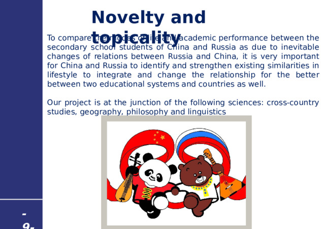 Novelty and topicality To compare the modes of life and academic performance between the secondary school students of China and Russia as due to inevitable changes of relations between Russia and China, it is very important for China and Russia to identify and strengthen existing similarities in lifestyle to integrate and change the relationship for the better between two educational systems and countries as well. Our project is at the junction of the following sciences: cross-country studies, geography, philosophy and linguistics - 9 - 