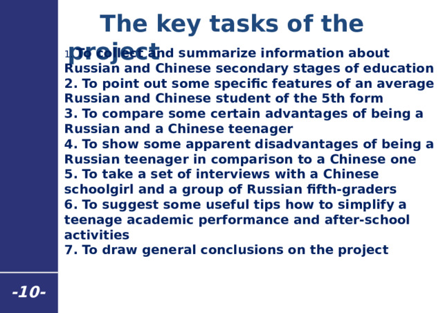  The key tasks of the project 1. To collect and summarize information about Russian and Chinese secondary stages of education 2. To point out some specific features of an average Russian and Chinese student of the 5th form 3. To compare some certain advantages of being a Russian and a Chinese teenager 4. To show some apparent disadvantages of being a Russian teenager in comparison to a Chinese one 5. To take a set of interviews with a Chinese schoolgirl and a group of Russian fifth-graders 6. To suggest some useful tips how to simplify a teenage academic performance and after-school activities 7. To draw general conclusions on the project - 10 - 