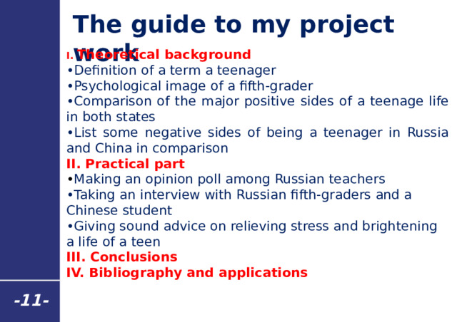 The guide to my project work I. Theoretical background • Definition of a term a teenager • Psychological image of a fifth-grader • Comparison of the major positive sides of a teenage life in both states • List some negative sides of being a teenager in Russia and China in comparison II. Practical part • Making an opinion poll among Russian teachers • Taking an interview with Russian fifth-graders and a Chinese student • Giving sound advice on relieving stress and brightening a life of a teen III. Conclusions IV. Bibliography and applications - 11 - 