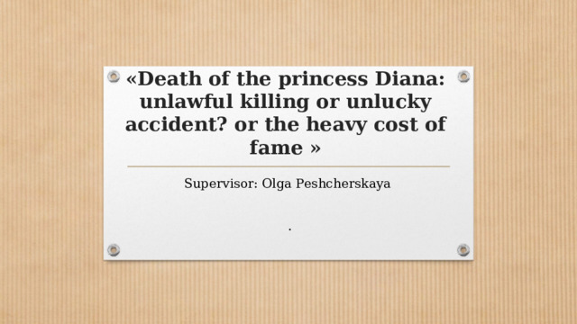 «Death of the princess Diana: unlawful killing or unlucky accident? or the heavy cost of fame » Supervisor: Olga Peshcherskaya . 