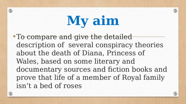 My aim To compare and give the detailed description of several conspiracy theories about the death of Diana, Princess of Wales, based on some literary and documentary sources and fiction books and prove that life of a member of Royal family isn’t a bed of roses 