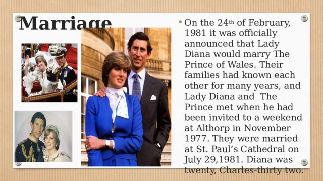 Marriage  On the 24 th of February, 1981 it was officially announced that Lady Diana would marry The Prince of Wales. Their families had known each other for many years, and Lady Diana and The Prince met when he had been invited to a weekend at Althorp in November 1977. They were married at St. Paul’s Cathedral on July 29,1981. Diana was twenty, Charles-thirty two. 