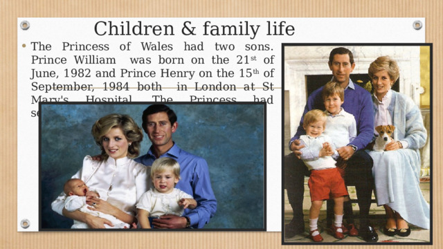 Children & family life The Princess of Wales had two sons. Prince William was born on the 21 st of June, 1982 and Prince Henry on the 15 th of September, 1984 both in London at St Mary's Hospital . The Princess had seventeen godchildren. 