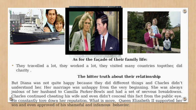  As for the façade of their family life: They travelled a lot, they worked a lot, they visited many countries together, did charity .  The bitter truth about their relationship But Diana was not quite happy because they did different things and Charles didn’t understand her. Her marriage was unhappy from the very beginning. She was always jealous of her husband to Camilla Parker-Bowls and had a set of nervous breakdowns. Charles continued cheating his wife and even didn’t conceal this fact from the public eye. He constantly tore down her reputation. What is more, Queen Elizabeth II supported her son and even approved of his shameful and infamous behavior. 