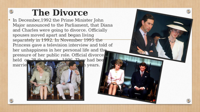     The Divorce In December,1992 the Prime Minister John Major announced to the Parliament, that Diana and Charles were going to divorce. Officially spouses moved apart and began living separately in 1992. In November 1995 the Princess gave a television interview and told of her unhappiness in her personal life and the pressure of her public role. Official divorce was held on 28 th August, 1996. They had been married for 15 unhappy and tough years. 