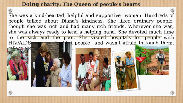         Doing  charity: The Queen of people’s hearts  She was a kind-hearted, helpful and supportive woman. Hundreds of people talked about Diana’s kindness. She liked ordinary people, though she was rich and had many rich friends. Wherever she was, she was always ready to lend a helping hand. She devoted much time to the sick and the poor. She visited hospitals for people with HIV/ AIDS, cancer, disabled people and wasn’t afraid to touch them, talk to them, listen to them. 