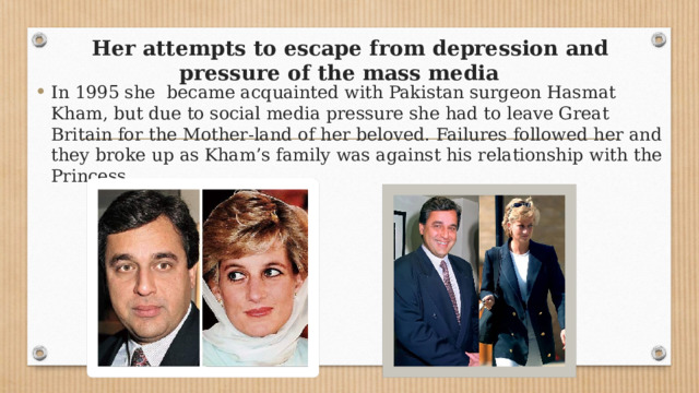 Her attempts to escape from depression and pressure of the mass media In 1995 she became acquainted with Pakistan surgeon Hasmat Kham, but due to social media pressure she had to leave Great Britain for the Mother-land of her beloved. Failures followed her and they broke up as Kham’s family was against his relationship with the Princess. 