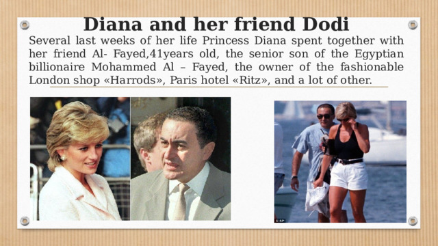 Diana and her friend Dodi Several last weeks of her life Princess Diana spent together with her friend Al- Fayed,41years old, the senior son of the Egyptian billionaire Mohammed Al – Fayed, the owner of the fashionable London shop «Harrods», Paris hotel «Ritz», and a lot of other. 