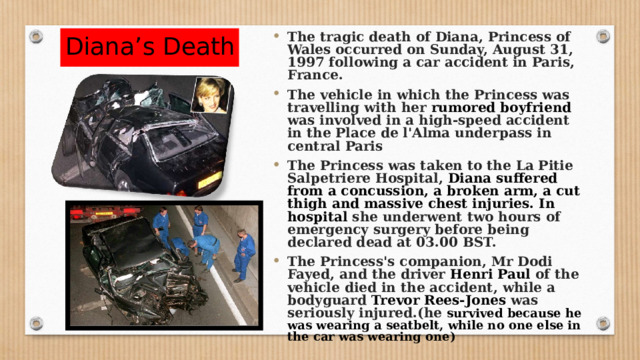 Diana’s Death The tragic death of Diana, Princess of Wales occurred on Sunday, August 31, 1997 following a car accident in Paris, France. The vehicle in which the Princess was travelling with her rumored boyfriend was involved in a high-speed accident in the Place de l'Alma underpass in central Paris The Princess was taken to the La Pitie Salpetriere Hospital, Diana suffered from a concussion, a broken arm, a cut thigh and massive chest injuries. In hospital she underwent two hours of emergency surgery before being declared dead at 03.00 BST. The Princess's companion, Mr Dodi Fayed, and the driver Henri Paul of the vehicle died in the accident, while a bodyguard Trevor Rees-Jones was seriously injured.(he survived because he was wearing a seatbelt, while no one else in the car was wearing one) 