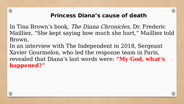  Princess Diana’s cause of death In Tina Brown’s book,  The Diana Chronicles , Dr. Frederic Mailliez, “She kept saying how much she hurt,” Mailliez told Brown. In an interview with The Independent in 2018, Sergeant Xavier Gourmelon, who led the response team in Paris, revealed that Diana’s last words were: “My God, what’s happened?” 