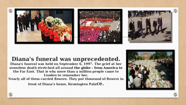 Diana's funeral was unprecedented.  Diana's funeral was held on September 6, 1997. The grief at her senseless death stretched all around the globe – from America to the Far East. That is why more than a million people came to London to remember her .  Nearly all of them carried flowers. They put thousand of flowers in front of Diana’s home, Kensington Pala ce . 