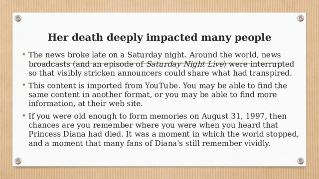 Her death deeply impacted many people   The news broke late on a Saturday night. Around the world, news broadcasts (and an episode of  Saturday Night Live ) were interrupted so that visibly stricken announcers could share what had transpired. This content is imported from YouTube. You may be able to find the same content in another format, or you may be able to find more information, at their web site. If you were old enough to form memories on August 31, 1997, then chances are you remember where you were when you heard that Princess Diana had died. It was a moment in which the world stopped, and a moment that many fans of Diana's still remember vividly. 