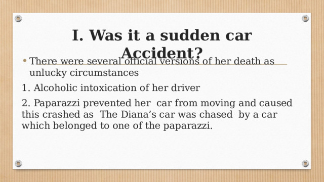 I. Was it a sudden car Accident? There were several official versions of her death as unlucky circumstances 1. Alcoholic intoxication of her driver 2. Paparazzi prevented her car from moving and caused this crashed as The Diana’s car was chased by a car which belonged to one of the paparazzi. 