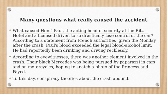 Many questions what really caused the accident   What caused Henri Paul, the acting head of security at the Ritz Hotel and a licensed driver, to so drastically lose control of the car? According to a statement from French authorities   given the Monday after the crash, Paul's blood exceeded the legal blood-alcohol limit. He had reportedly been drinking and driving recklessly. According to eyewitnesses, there was another element involved in the crash. Their black Mercedes was being pursued by paparazzi in cars and on motorcycles, hoping to snatch a photo of the Princess and Fayed. To this day, conspiracy theories about the crash abound. 