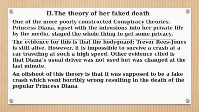 II.The theory of her faked death   One of the more poorly constructed Conspiracy theories. Princess Diana, upset with the intrusions into her private life by the media,  staged the whole thing to get some privacy . The evidence for this is that the bodyguard; Trevor Rees-Jones is still alive. However, it is impossible to survive a crash at a car traveling at such a high speed. Other evidence cited is that Diana’s usual driver was not used but was changed at the last minute. An offshoot of this theory is that it was supposed to be a fake crash which went horribly wrong resulting in the death of the popular Princess Diana . 