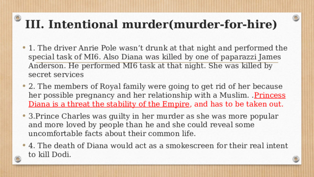 III. Intentional murder(murder-for-hire) 1. The driver Anrie Pole wasn’t drunk at that night and performed the special task of MI6. Also Diana was killed by one of paparazzi James Anderson. He performed MI6 task at that night. She was killed by secret services 2. The members of Royal family were going to get rid of her because her possible pregnancy and her relationship with a Muslim. . Princess Diana is a threat the stability of the Empire , and has to be taken out. 3.Prince Charles was guilty in her murder as she was more popular and more loved by people than he and she could reveal some uncomfortable facts about their common life. 4. The death of Diana would act as a smokescreen for their real intent to kill Dodi. 