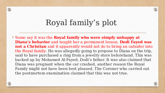 Royal family’s plot Some say it was the  Royal family who were simply unhappy at Diana’s behavior  and taught her a permanent lesson.  Dodi Fayed was not a Christian  and it apparently would not do to bring an outsider into the Royal family . He was allegedly going to propose to Diana on the trip, said to have purchased a ring from a jewelry store beforehand. This was backed up by Mohamed Al-Fayed, Dodi’s father. It was also claimed that Diana was pregnant when the car crashed, another reason the Royal Family might not have been best pleased. The Coroner who carried out the postmortem examination claimed that this was not true. 