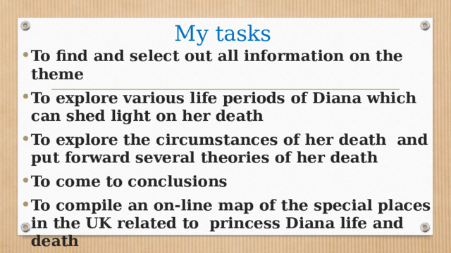 My tasks To find and select out all information on the theme To explore various life periods of Diana which can shed light on her death To explore the circumstances of her death and put forward several theories of her death To come to conclusions To compile an on-line map of the special places in the UK related to princess Diana life and death 