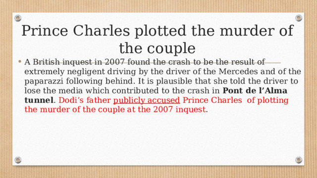 Prince Charles plotted the murder of the couple A British inquest in 2007 found the crash to be the result of extremely negligent driving by the driver of the Mercedes and of the paparazzi following behind. It is plausible that she told the driver to lose the media which contributed to the crash in  Pont de l’Alma tunnel . Dodi’s father  publicly accused  Prince Charles of plotting the murder of the couple at the 2007 inquest . 