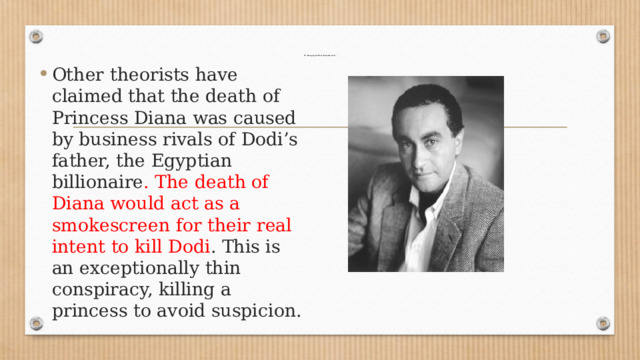 IV. Attempting to Dodi (business rivals)   Other theorists have claimed that the death of Princess Diana was caused by business rivals of Dodi’s father, the Egyptian billionaire . The death of Diana would act as a smokescreen for their real intent to kill Dodi . This is an exceptionally thin conspiracy, killing a princess to avoid suspicion. 