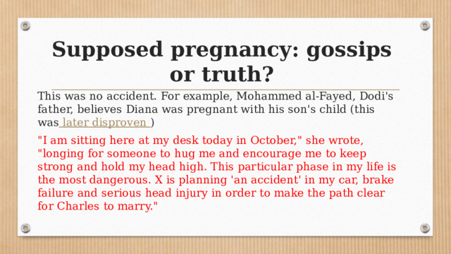 Supposed pregnancy: gossips or truth? This was no accident. For example, Mohammed al-Fayed, Dodi's father, believes Diana was pregnant with his son's child (this was  later disproven ) 