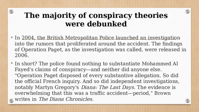 The majority of conspiracy theories were debunked   In 2004, the British Metropolitan Police launched an investigation into the rumors that proliferated around the accident. The findings of Operation Paget, as the investigation was called, were released in 2006. In short? The police found nothing to substantiate Mohammed Al Fayed's claims of conspiracy—and neither did anyone else. 