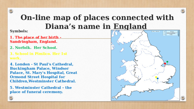 On-line map of places connected with Diana’s name in England Symbols: 1. The place of her birth - Sandringham, England. 2. Norfolk. Her School. 3. School in Pimlico. Her 1st work. 4. London - St Paul's Cathedral, Buckingham Palace, Windsor Palace, St. Mary's Hospital,  Great Ormond Street Hospital for Children,Westminster Cathedral. 5. Westminster Cathedral – the place of funeral ceremony.   