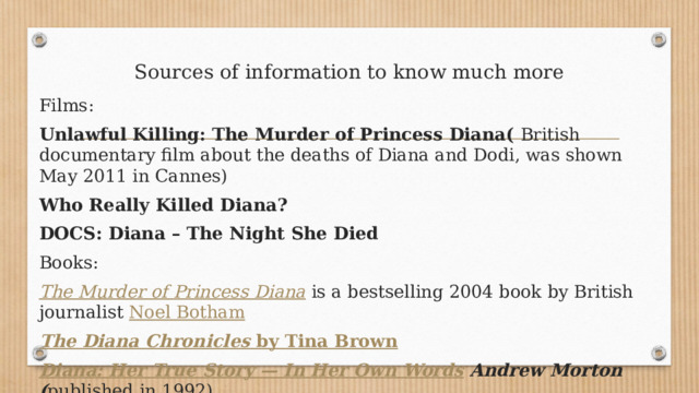 Sources of information to know much more Films: Unlawful Killing: The Murder of Princess Diana(  British documentary film about the deaths of Diana and Dodi, was shown May 2011 in Cannes) Who Really Killed Diana? DOCS: Diana – The Night She Died Books: The Murder of Princess Diana  is a bestselling 2004 book by British journalist  Noel Botham The Diana Chronicles  by Tina Brown Diana: Her True Story — In Her Own Words Andrew Morton ( published in 1992) 